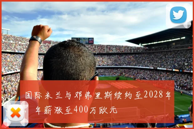 国际米兰与邓弗里斯续约至2028年,年薪涨至400万欧元