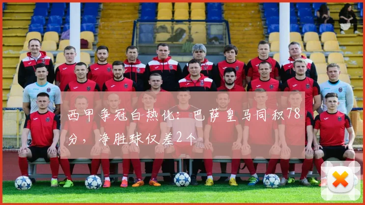 西甲争冠白热化:巴萨皇马同积78分,净胜球仅差2个