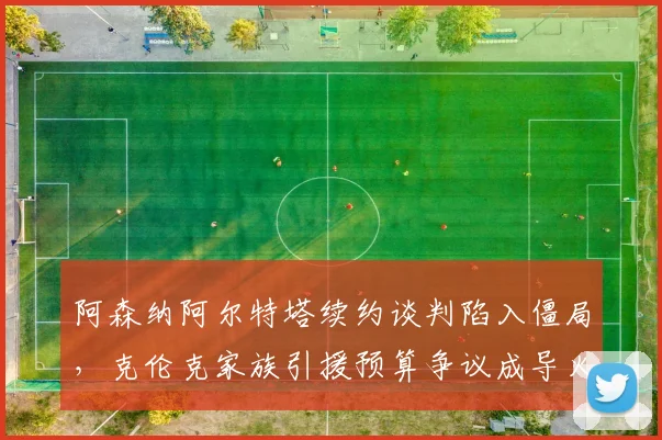 阿森纳阿尔特塔续约谈判陷入僵局,克伦克家族引援预算争议成导火索