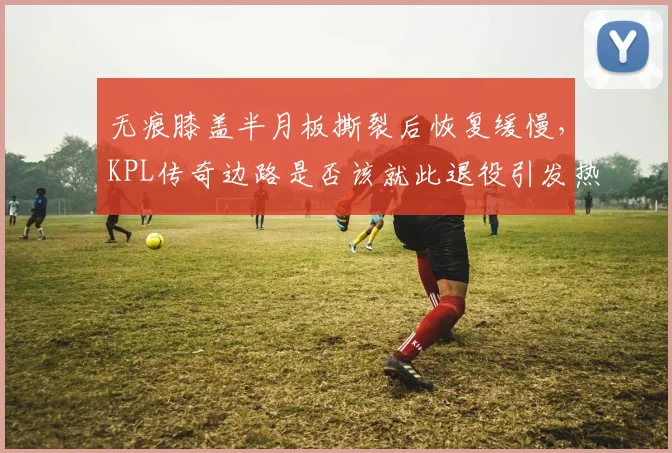 无痕膝盖半月板撕裂后恢复缓慢,KPL传奇边路是否该就此退役引发热议