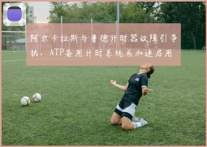 阿尔卡拉斯与鲁德计时器故障引争执,ATP备用计时系统或加速启用