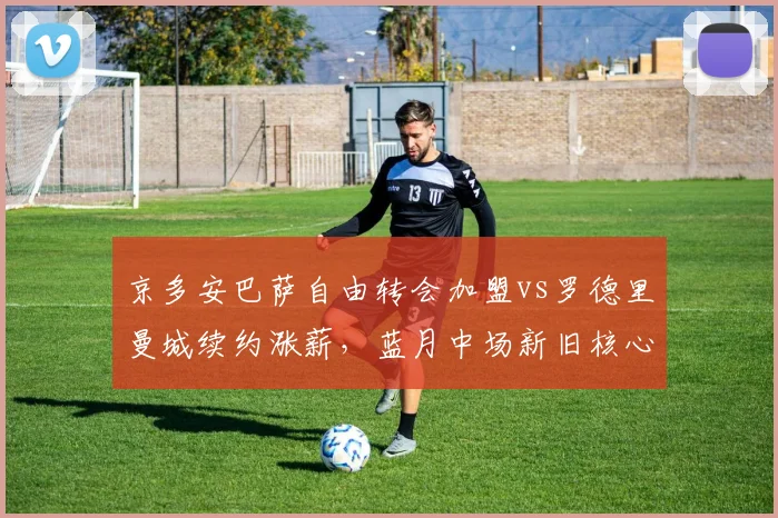 京多安巴萨自由转会加盟vs罗德里曼城续约涨薪，蓝月中场新旧核心待遇对比引争议