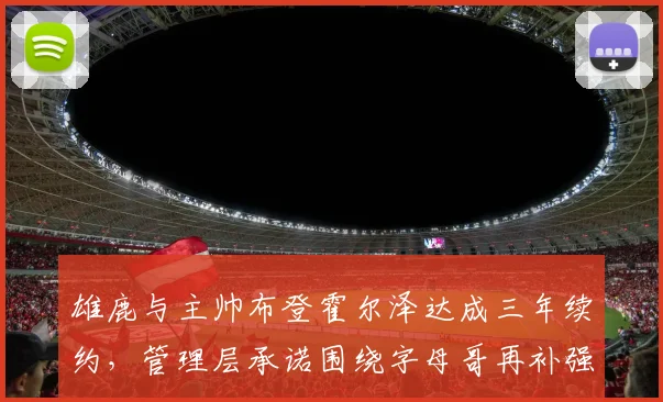 雄鹿与主帅布登霍尔泽达成三年续约,管理层承诺围绕字母哥再补强