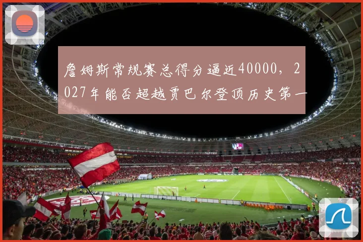 詹姆斯常规赛总得分逼近40000,2027年能否超越贾巴尔登顶历史第一?