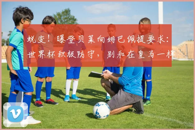 蜕变！曝登贝莱向姆巴佩提要求：世界杯积极防守，别和在皇马一样