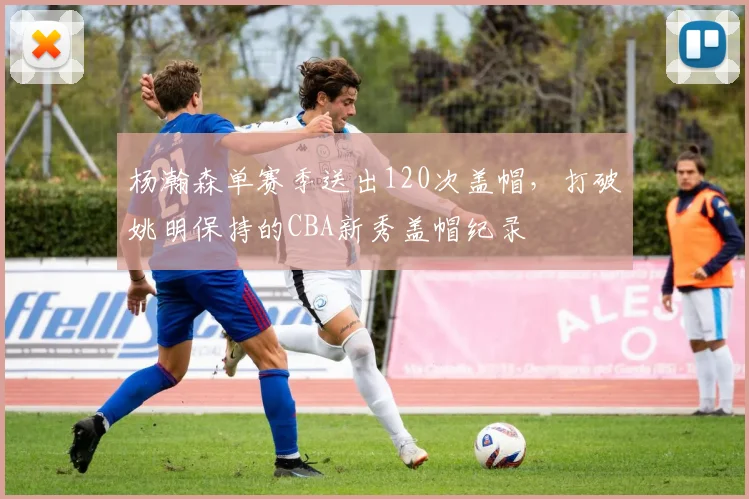 杨瀚森单赛季送出120次盖帽,打破姚明保持的CBA新秀盖帽纪录